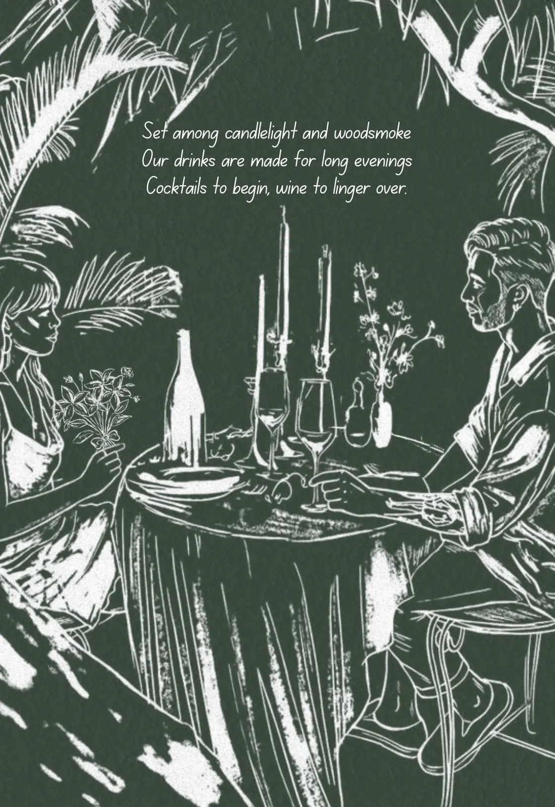 Set among candlelight and woodsmoke. Our drinks are made for long evenings. Cocktails to begin, wine to linger over.